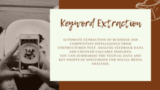 Keyword Extraction


AUTOMATE EXTRACTION OF BUSINESS AND
COMPETITIVE INTELLIGENCE FROM
UNSTRUCTURED TEXT. ANALYZE FEEDBACK DATA
AND UNCOVER VALUABLE INSIGHTS.
YOU CAN SUMMARISE THE TEXTUAL DATA AND
KEY POINTS OF DISCUSSION FOR SOCIAL MEDIA
ANALYSIS.


 