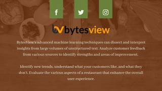 BytesView’s advanced machine learning techniques can dissect and interpret
insights from large volumes of unstructured text. Analyze customer feedback
from various sources to identify strengths and areas of improvement.


Identify new trends, understand what your customers like, and what they
don’t. Evaluate the various aspects of a restaurant that enhance the overall
user experience.


 