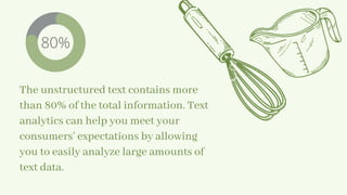 The unstructured text contains more
than 80% of the total information. Text
analytics can help you meet your
consumers’ expectations by allowing
you to easily analyze large amounts of
text data.
80%
 