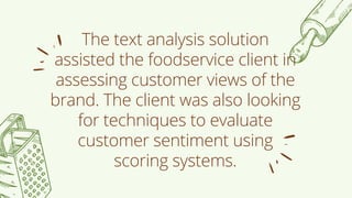 The text analysis solution
assisted the foodservice client in
assessing customer views of the
brand. The client was also looking
for techniques to evaluate
customer sentiment using
scoring systems.
 