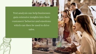 Text analysis can help businesses
gain extensive insights into their
customers’ behavior and emotions,
which can then be used to drive
sales.


 