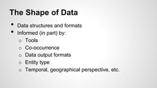 The Shape of Data
•  Data structures and formats
•  Informed (in part) by:
o  Tools
o  Co-occurrence
o  Data output formats
o  Entity type
o  Temporal, geographical perspective, etc.
 