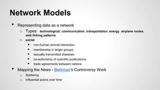 Network Models
•  Representing data as a network
o  Types: technological, communication, transportation, energy, airplane routes,
web linking patterns
o  social
§  non-human animal interaction
§  membership in larger groups
§  sexually transmitted diseases
§  co-authorship of scientific publications
§  trade agreements between nations
•  Mapping the News - Berkman's Controversy Work
o  Spidering
o  Influential actors over time
 