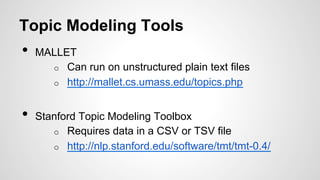 Topic Modeling Tools
•  MALLET
o  Can run on unstructured plain text files
o  http://mallet.cs.umass.edu/topics.php
•  Stanford Topic Modeling Toolbox
o  Requires data in a CSV or TSV file
o  http://nlp.stanford.edu/software/tmt/tmt-0.4/
 