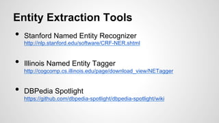 Entity Extraction Tools
•  Stanford Named Entity Recognizer
http://nlp.stanford.edu/software/CRF-NER.shtml
•  Illinois Named Entity Tagger
http://cogcomp.cs.illinois.edu/page/download_view/NETagger
•  DBPedia Spotlight
https://github.com/dbpedia-spotlight/dbpedia-spotlight/wiki
 