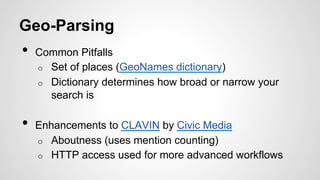 Geo-Parsing
•  Common Pitfalls
o  Set of places (GeoNames dictionary)
o  Dictionary determines how broad or narrow your
search is
•  Enhancements to CLAVIN by Civic Media
o  Aboutness (uses mention counting)
o  HTTP access used for more advanced workflows
 