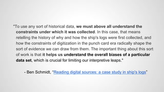 "To use any sort of historical data, we must above all understand the
constraints under which it was collected. In this case, that means
retelling the history of why and how the ship's logs were first collected, and
how the constraints of digitization in the punch card era radically shape the
sort of evidence we can draw from them. The important thing about this sort
of work is that it helps us understand the overall biases of a particular
data set, which is crucial for limiting our interpretive leaps."
- Ben Schmidt, “Reading digital sources: a case study in ship's logs”
 