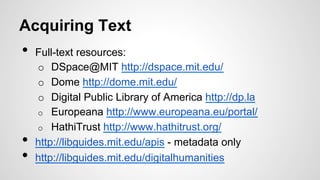 Acquiring Text
•  Full-text resources:
o  DSpace@MIT http://dspace.mit.edu/
o  Dome http://dome.mit.edu/
o  Digital Public Library of America http://dp.la
o  Europeana http://www.europeana.eu/portal/
o  HathiTrust http://www.hathitrust.org/
•  http://libguides.mit.edu/apis - metadata only
•  http://libguides.mit.edu/digitalhumanities
 