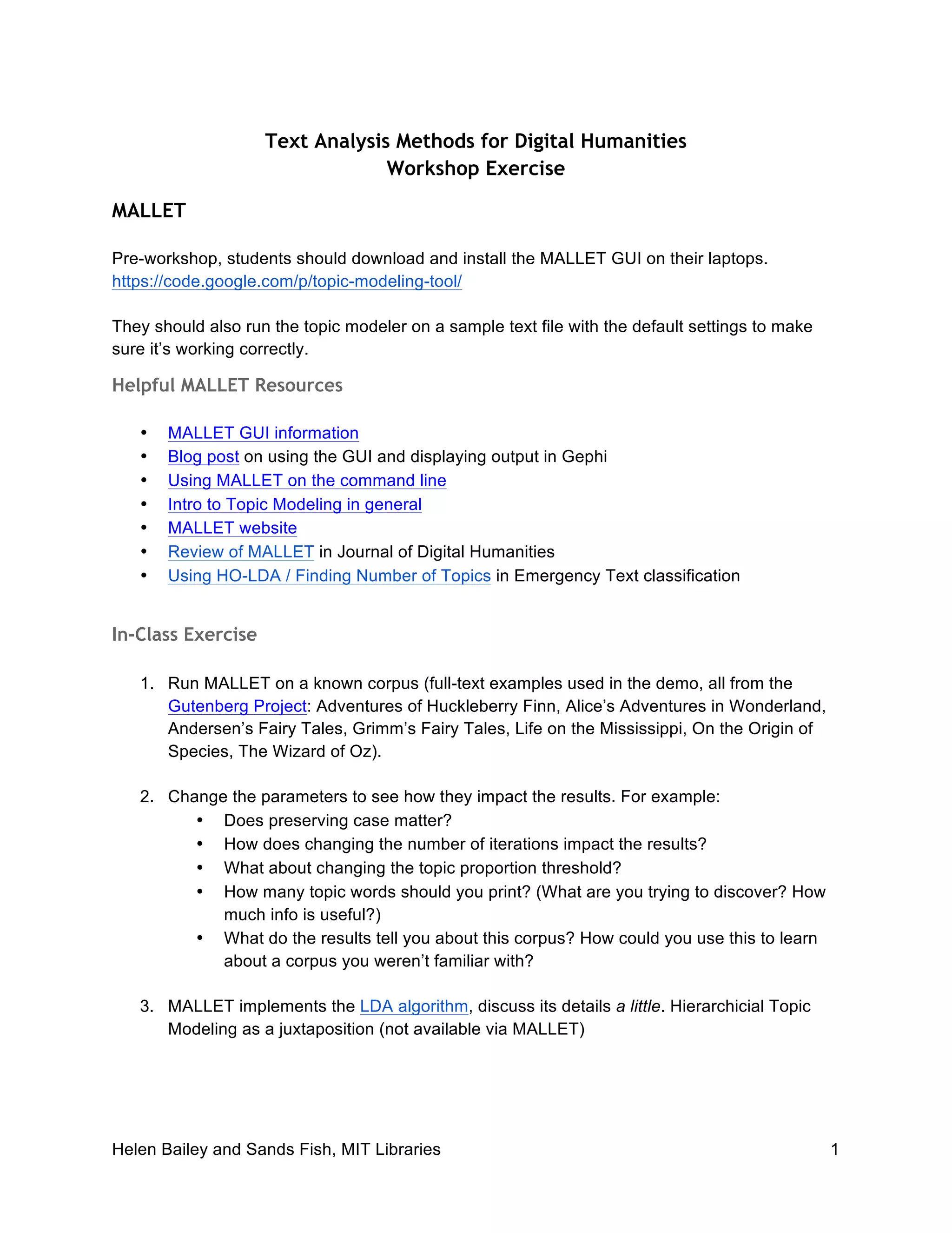 Helen Bailey and Sands Fish, MIT Libraries 1
Text Analysis Methods for Digital Humanities
Workshop Exercise
MALLET
Pre-workshop, students should download and install the MALLET GUI on their laptops.
https://code.google.com/p/topic-modeling-tool/
They should also run the topic modeler on a sample text file with the default settings to make
sure it’s working correctly.
Helpful MALLET Resources
• MALLET GUI information
• Blog post on using the GUI and displaying output in Gephi
• Using MALLET on the command line
• Intro to Topic Modeling in general
• MALLET website
• Review of MALLET in Journal of Digital Humanities
• Using HO-LDA / Finding Number of Topics in Emergency Text classification
In-Class Exercise
1. Run MALLET on a known corpus (full-text examples used in the demo, all from the
Gutenberg Project: Adventures of Huckleberry Finn, Alice’s Adventures in Wonderland,
Andersen’s Fairy Tales, Grimm’s Fairy Tales, Life on the Mississippi, On the Origin of
Species, The Wizard of Oz).
2. Change the parameters to see how they impact the results. For example:
• Does preserving case matter?
• How does changing the number of iterations impact the results?
• What about changing the topic proportion threshold?
• How many topic words should you print? (What are you trying to discover? How
much info is useful?)
• What do the results tell you about this corpus? How could you use this to learn
about a corpus you weren’t familiar with?
3. MALLET implements the LDA algorithm, discuss its details a little. Hierarchicial Topic
Modeling as a juxtaposition (not available via MALLET)
 