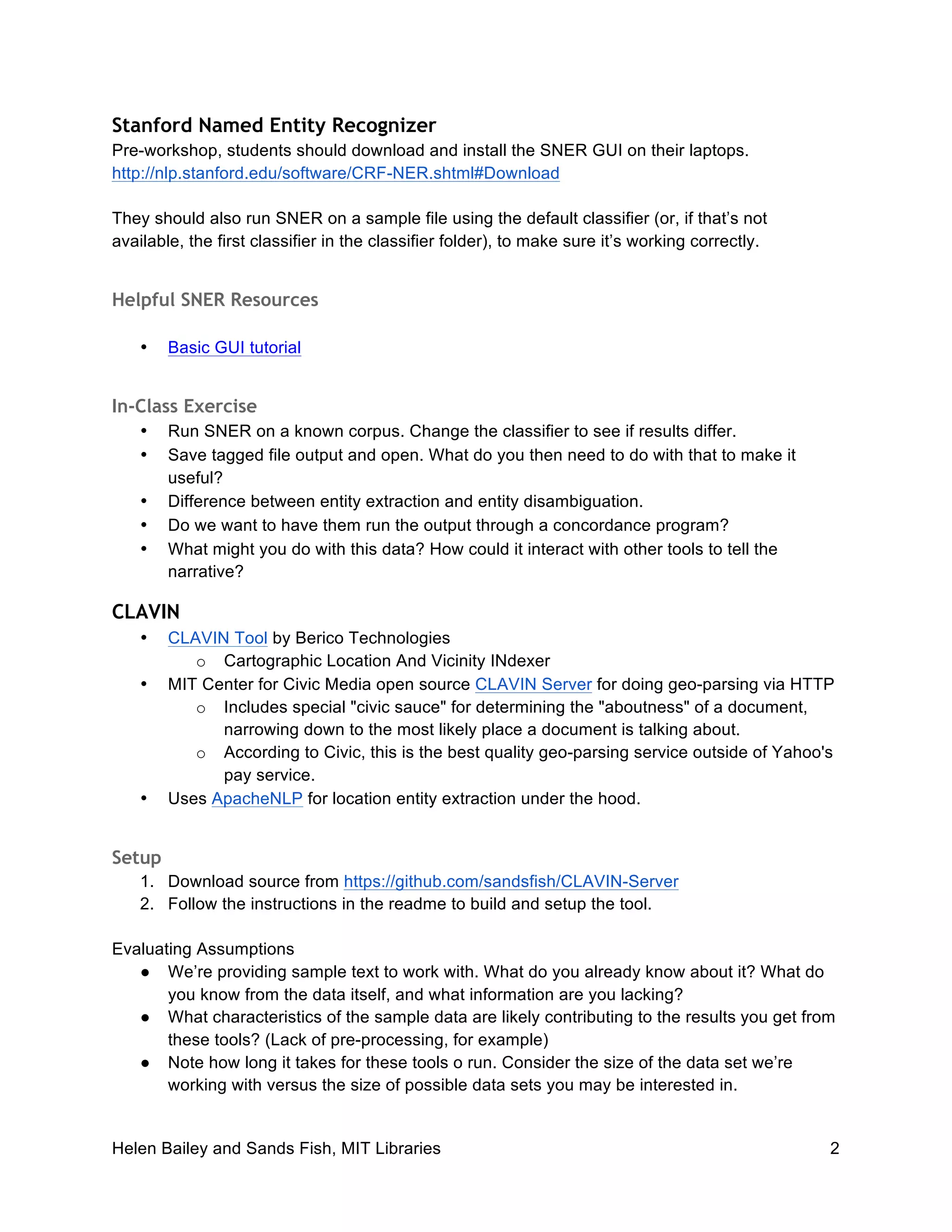 Helen Bailey and Sands Fish, MIT Libraries 2
Stanford Named Entity Recognizer
Pre-workshop, students should download and install the SNER GUI on their laptops.
http://nlp.stanford.edu/software/CRF-NER.shtml#Download
They should also run SNER on a sample file using the default classifier (or, if that’s not
available, the first classifier in the classifier folder), to make sure it’s working correctly.
Helpful SNER Resources
• Basic GUI tutorial
In-Class Exercise
• Run SNER on a known corpus. Change the classifier to see if results differ.
• Save tagged file output and open. What do you then need to do with that to make it
useful?
• Difference between entity extraction and entity disambiguation.
• Do we want to have them run the output through a concordance program?
• What might you do with this data? How could it interact with other tools to tell the
narrative?
CLAVIN
• CLAVIN Tool by Berico Technologies
o Cartographic Location And Vicinity INdexer
• MIT Center for Civic Media open source CLAVIN Server for doing geo-parsing via HTTP
o Includes special "civic sauce" for determining the "aboutness" of a document,
narrowing down to the most likely place a document is talking about.
o According to Civic, this is the best quality geo-parsing service outside of Yahoo's
pay service.
• Uses ApacheNLP for location entity extraction under the hood.
Setup
1. Download source from https://github.com/sandsfish/CLAVIN-Server
2. Follow the instructions in the readme to build and setup the tool.
Evaluating Assumptions
● We’re providing sample text to work with. What do you already know about it? What do
you know from the data itself, and what information are you lacking?
● What characteristics of the sample data are likely contributing to the results you get from
these tools? (Lack of pre-processing, for example)
● Note how long it takes for these tools o run. Consider the size of the data set we’re
working with versus the size of possible data sets you may be interested in.
 