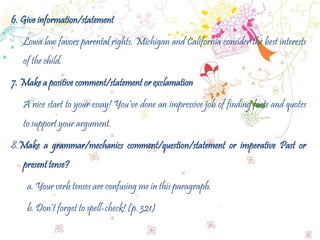 6. Give information/statement
Lowa law favors parental rights. Michigan and California consider the best interests
of the child.
7. Make a positive comment/statement or exclamation
A nice start to your essay! You’ve done an impressive job of finding facts and quotes
to support your argument.
8.Make a grammar/mechanics comment/question/statement or imperative Past or
present tense?
a. Your verb tenses are confusing me in this paragraph.
b. Don’t forget to spell-check! (p. 321)
 