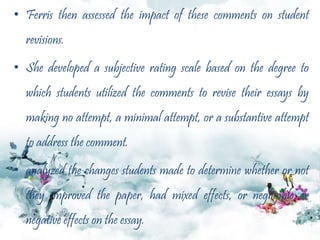 • Ferris then assessed the impact of these comments on student
revisions.
• She developed a subjective rating scale based on the degree to
which students utilized the comments to revise their essays by
making no attempt, a minimal attempt, or a substantive attempt
to address the comment.
• analyzed the changes students made to determine whether or not
they improved the paper, had mixed effects, or negligible or
negative effects on the essay.
 