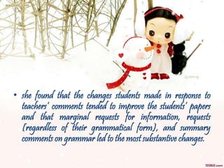 • she found that the changes students made in response to
teachers’ comments tended to improve the students’ papers
and that marginal requests for information, requests
(regardless of their grammatical form), and summary
comments on grammar led to the most substantive changes.
 