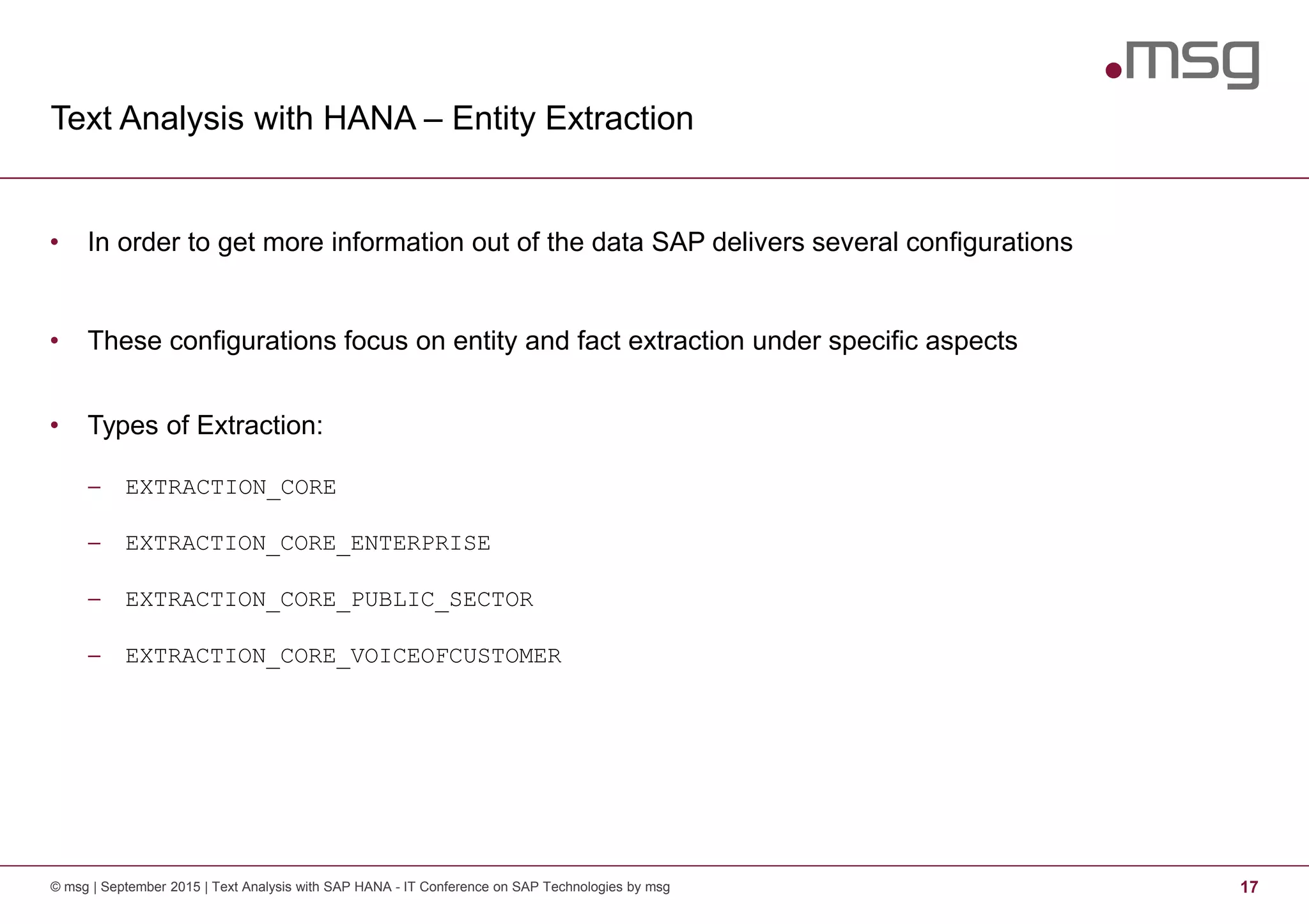 Text Analysis with HANA – Entity Extraction
© msg | September 2015 | Text Analysis with SAP HANA - IT Conference on SAP Technologies by msg 17
• In order to get more information out of the data SAP delivers several configurations
• These configurations focus on entity and fact extraction under specific aspects
• Types of Extraction:
− EXTRACTION_CORE
− EXTRACTION_CORE_ENTERPRISE
− EXTRACTION_CORE_PUBLIC_SECTOR
− EXTRACTION_CORE_VOICEOFCUSTOMER
 