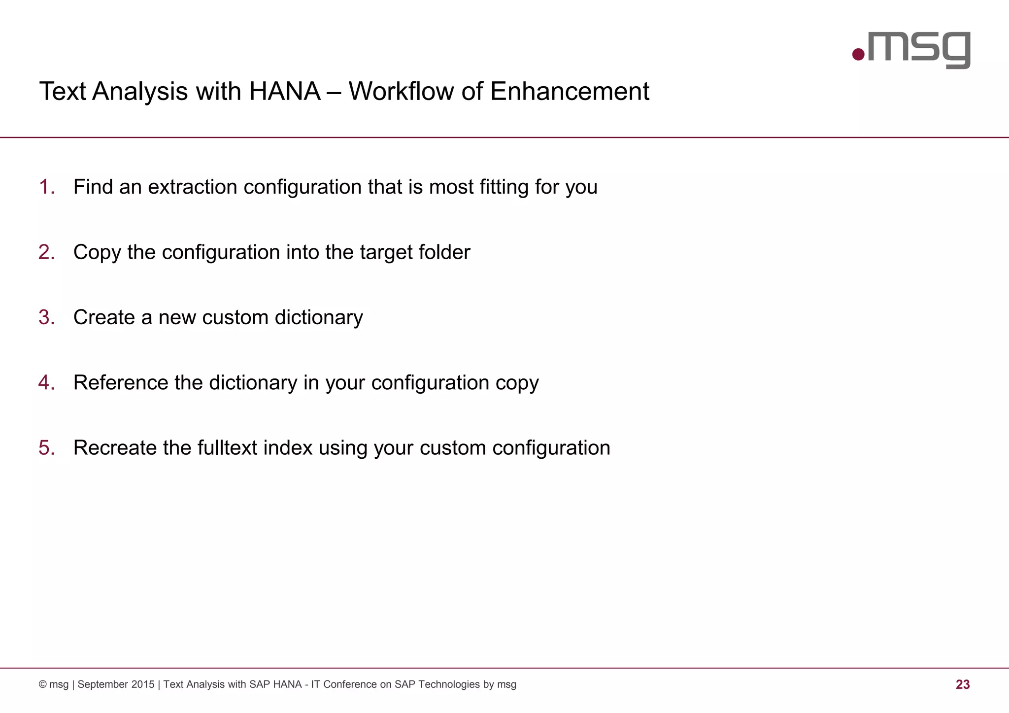 Text Analysis with HANA – Workflow of Enhancement
© msg | September 2015 | Text Analysis with SAP HANA - IT Conference on SAP Technologies by msg 23
1. Find an extraction configuration that is most fitting for you
2. Copy the configuration into the target folder
3. Create a new custom dictionary
4. Reference the dictionary in your configuration copy
5. Recreate the fulltext index using your custom configuration
 