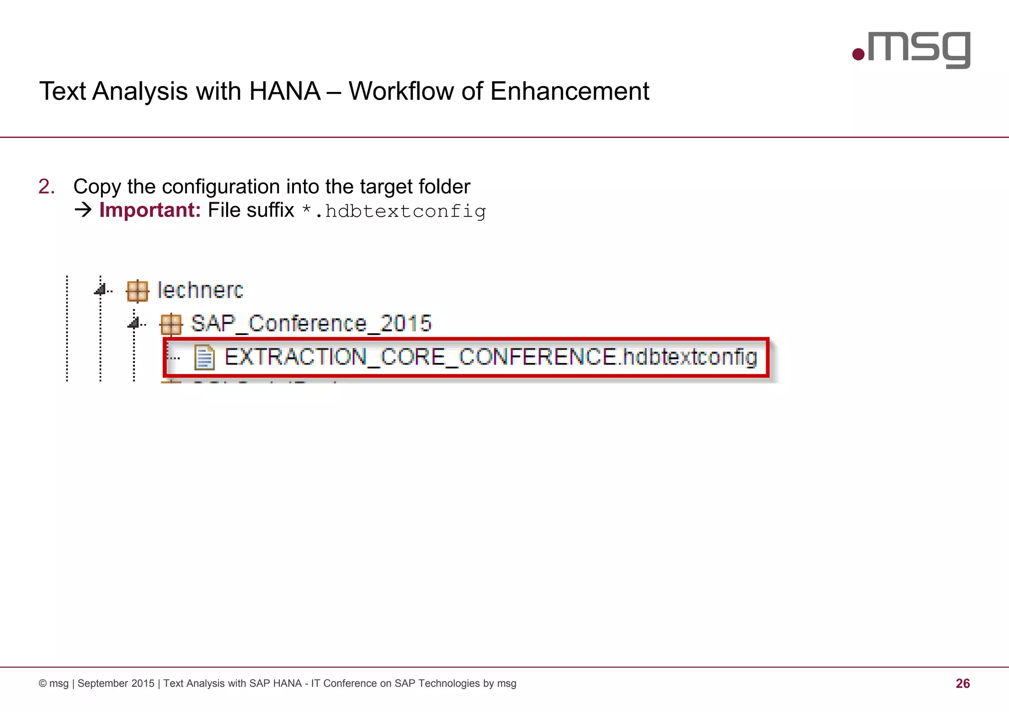 Text Analysis with HANA – Workflow of Enhancement
© msg | September 2015 | Text Analysis with SAP HANA - IT Conference on SAP Technologies by msg 26
2. Copy the configuration into the target folder
Important: File suffix *.hdbtextconfig
 