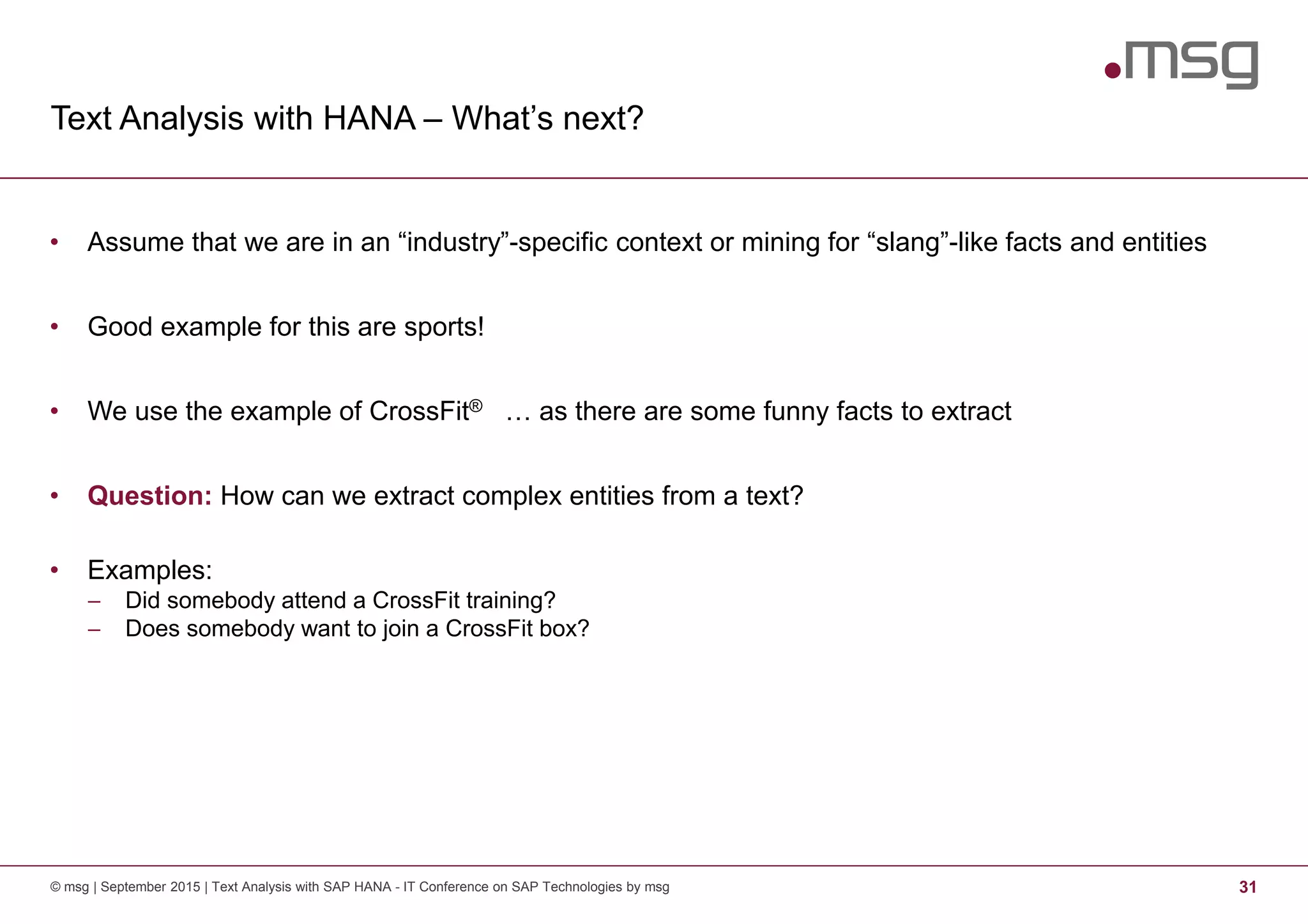 Text Analysis with HANA – What’s next?
© msg | September 2015 | Text Analysis with SAP HANA - IT Conference on SAP Technologies by msg 31
• Assume that we are in an “industry”-specific context or mining for “slang”-like facts and entities
• Good example for this are sports!
• We use the example of CrossFit® … as there are some funny facts to extract
• Question: How can we extract complex entities from a text?
• Examples:
− Did somebody attend a CrossFit training?
− Does somebody want to join a CrossFit box?
 