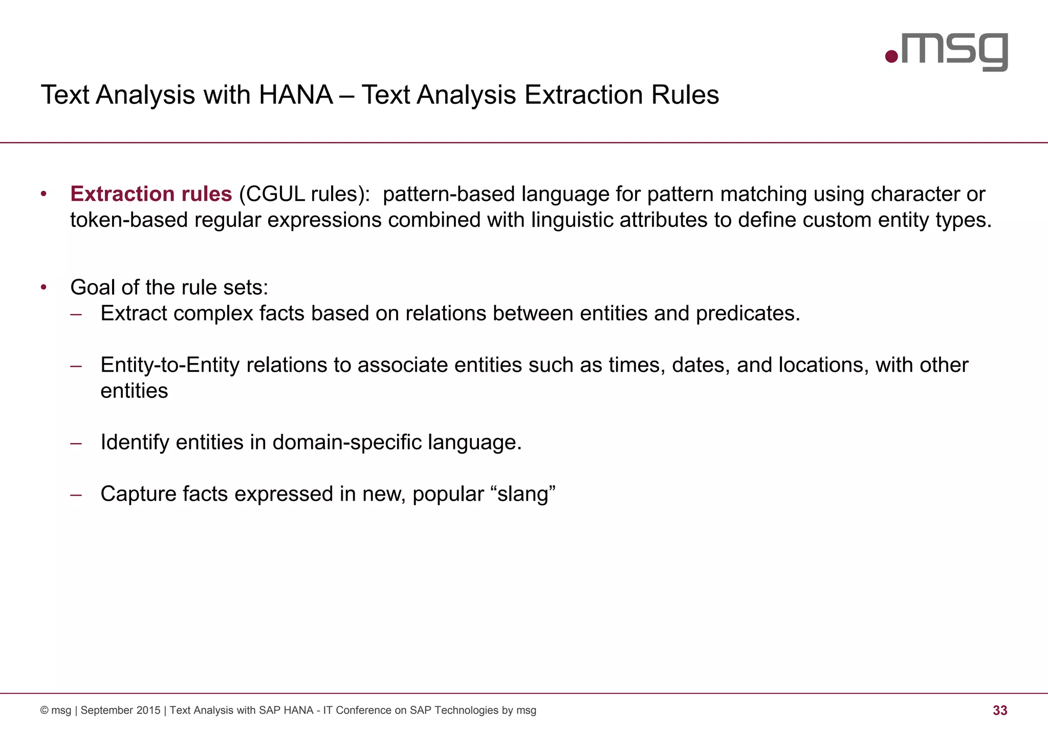 Text Analysis with HANA – Text Analysis Extraction Rules
© msg | September 2015 | Text Analysis with SAP HANA - IT Conference on SAP Technologies by msg 33
• Extraction rules (CGUL rules): pattern-based language for pattern matching using character or
token-based regular expressions combined with linguistic attributes to define custom entity types.
• Goal of the rule sets:
− Extract complex facts based on relations between entities and predicates.
− Entity-to-Entity relations to associate entities such as times, dates, and locations, with other
entities
− Identify entities in domain-specific language.
− Capture facts expressed in new, popular “slang”
 