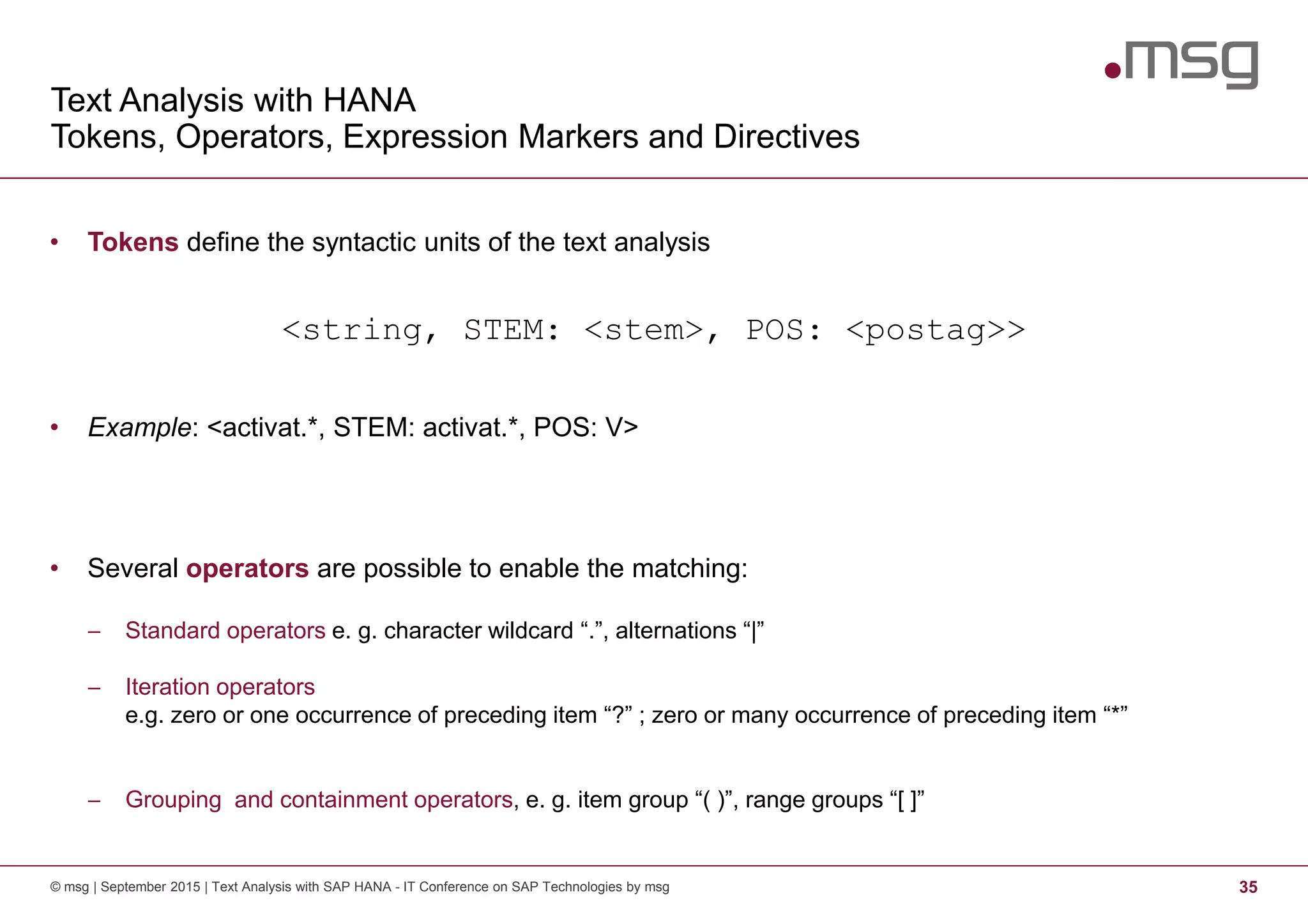Text Analysis with HANA
Tokens, Operators, Expression Markers and Directives
© msg | September 2015 | Text Analysis with SAP HANA - IT Conference on SAP Technologies by msg 35
• Tokens define the syntactic units of the text analysis
<string, STEM: <stem>, POS: <postag>>
• Example: <activat.*, STEM: activat.*, POS: V>
• Several operators are possible to enable the matching:
− Standard operators e. g. character wildcard “.”, alternations “|”
− Iteration operators
e.g. zero or one occurrence of preceding item “?” ; zero or many occurrence of preceding item “*”
− Grouping and containment operators, e. g. item group “( )”, range groups “[ ]”
 