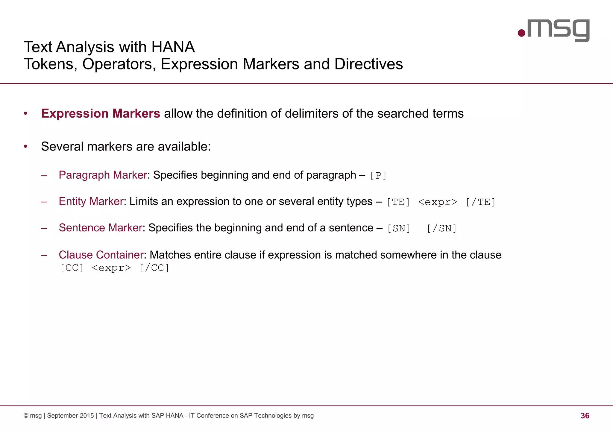 Text Analysis with HANA
Tokens, Operators, Expression Markers and Directives
© msg | September 2015 | Text Analysis with SAP HANA - IT Conference on SAP Technologies by msg 36
• Expression Markers allow the definition of delimiters of the searched terms
• Several markers are available:
− Paragraph Marker: Specifies beginning and end of paragraph – [P]
− Entity Marker: Limits an expression to one or several entity types – [TE] <expr> [/TE]
− Sentence Marker: Specifies the beginning and end of a sentence – [SN] [/SN]
− Clause Container: Matches entire clause if expression is matched somewhere in the clause
[CC] <expr> [/CC]
 