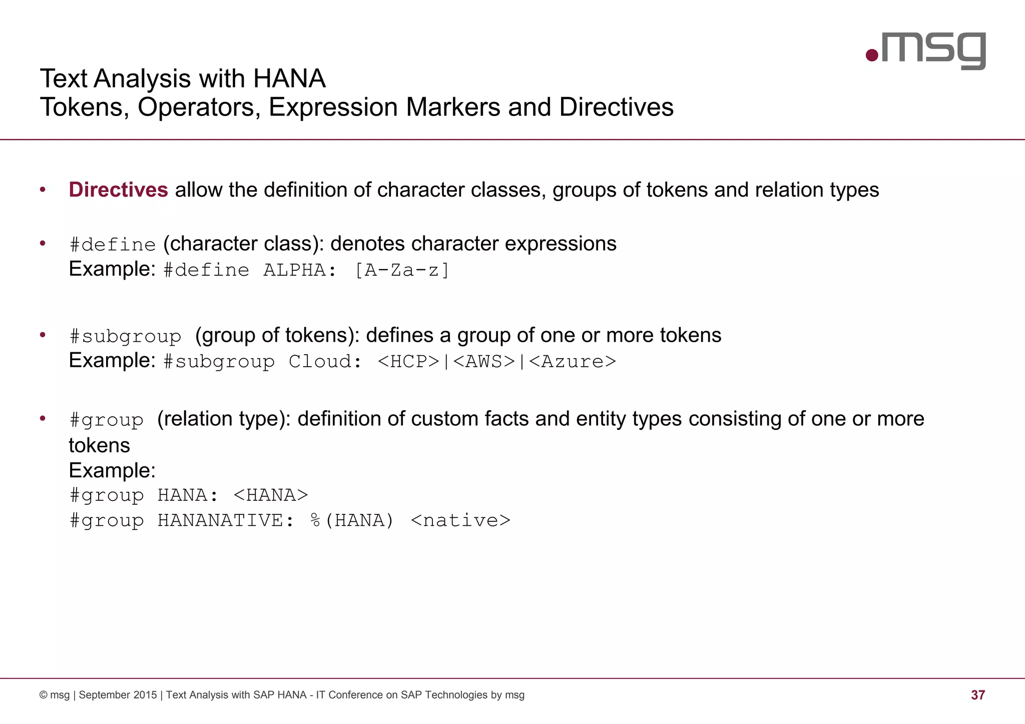 Text Analysis with HANA
Tokens, Operators, Expression Markers and Directives
© msg | September 2015 | Text Analysis with SAP HANA - IT Conference on SAP Technologies by msg 37
• Directives allow the definition of character classes, groups of tokens and relation types
• #define (character class): denotes character expressions
Example: #define ALPHA: [A-Za-z]
• #subgroup (group of tokens): defines a group of one or more tokens
Example: #subgroup Cloud: <HCP>|<AWS>|<Azure>
• #group (relation type): definition of custom facts and entity types consisting of one or more
tokens
Example:
#group HANA: <HANA>
#group HANANATIVE: %(HANA) <native>
 