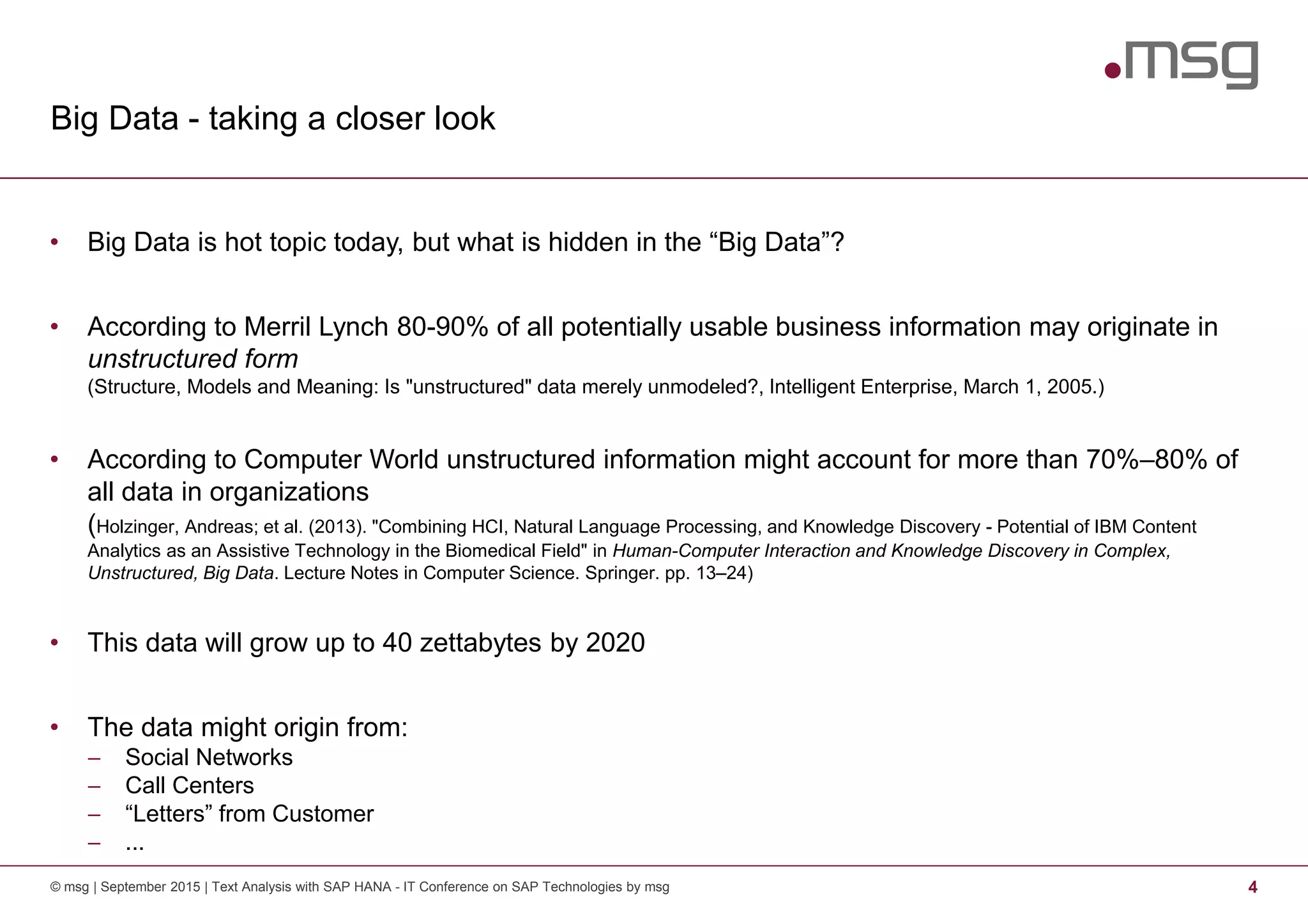 Big Data - taking a closer look
© msg | September 2015 | Text Analysis with SAP HANA - IT Conference on SAP Technologies by msg 4
• Big Data is hot topic today, but what is hidden in the “Big Data”?
• According to Merril Lynch 80-90% of all potentially usable business information may originate in
unstructured form
(Structure, Models and Meaning: Is "unstructured" data merely unmodeled?, Intelligent Enterprise, March 1, 2005.)
• According to Computer World unstructured information might account for more than 70%–80% of
all data in organizations
(Holzinger, Andreas; et al. (2013). "Combining HCI, Natural Language Processing, and Knowledge Discovery - Potential of IBM Content
Analytics as an Assistive Technology in the Biomedical Field" in Human-Computer Interaction and Knowledge Discovery in Complex,
Unstructured, Big Data. Lecture Notes in Computer Science. Springer. pp. 13–24)
• This data will grow up to 40 zettabytes by 2020
• The data might origin from:
− Social Networks
− Call Centers
− “Letters” from Customer
− ...
 