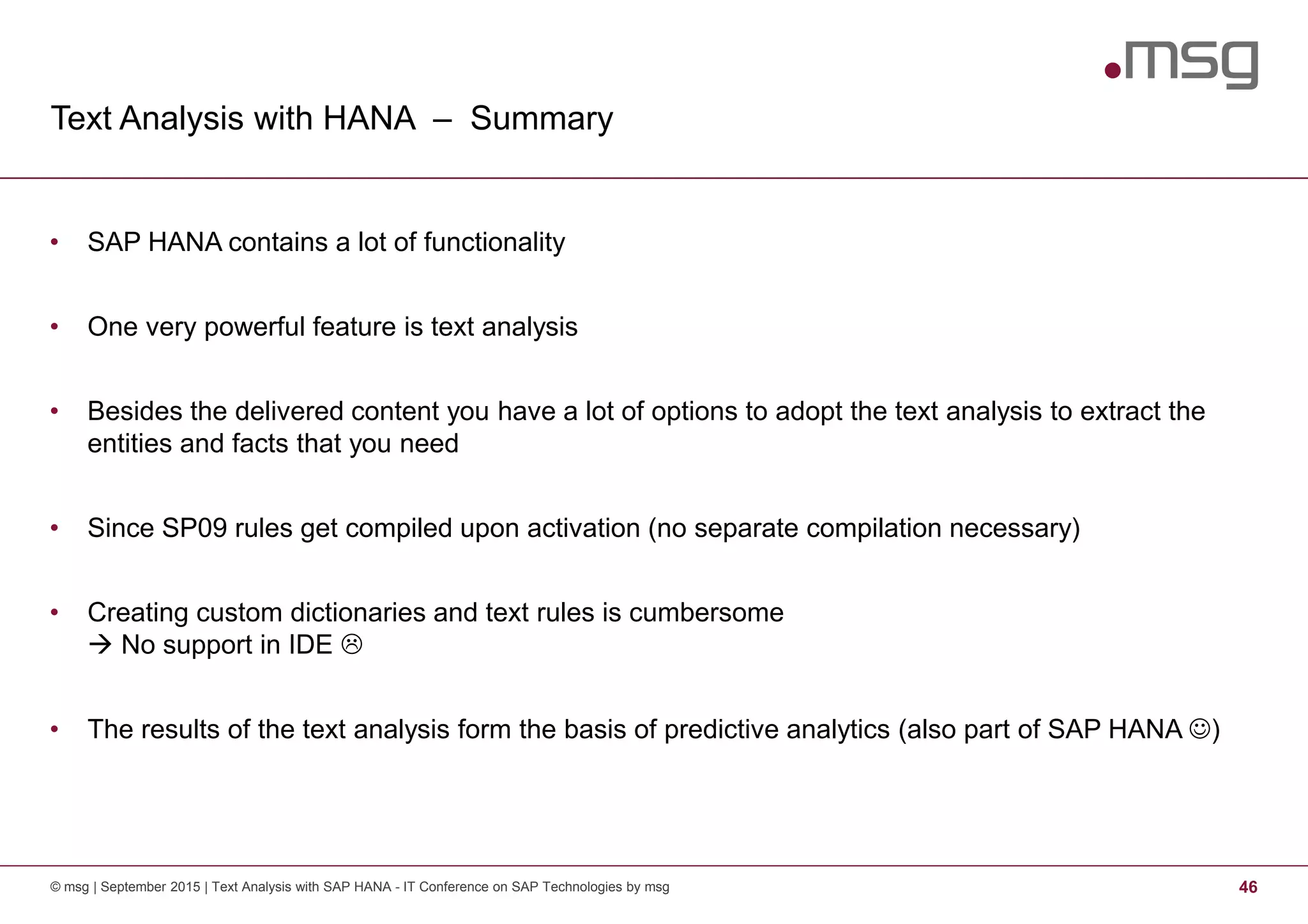 Text Analysis with HANA – Summary
© msg | September 2015 | Text Analysis with SAP HANA - IT Conference on SAP Technologies by msg 46
• SAP HANA contains a lot of functionality
• One very powerful feature is text analysis
• Besides the delivered content you have a lot of options to adopt the text analysis to extract the
entities and facts that you need
• Since SP09 rules get compiled upon activation (no separate compilation necessary)
• Creating custom dictionaries and text rules is cumbersome
No support in IDE
• The results of the text analysis form the basis of predictive analytics (also part of SAP HANA ☺)
 