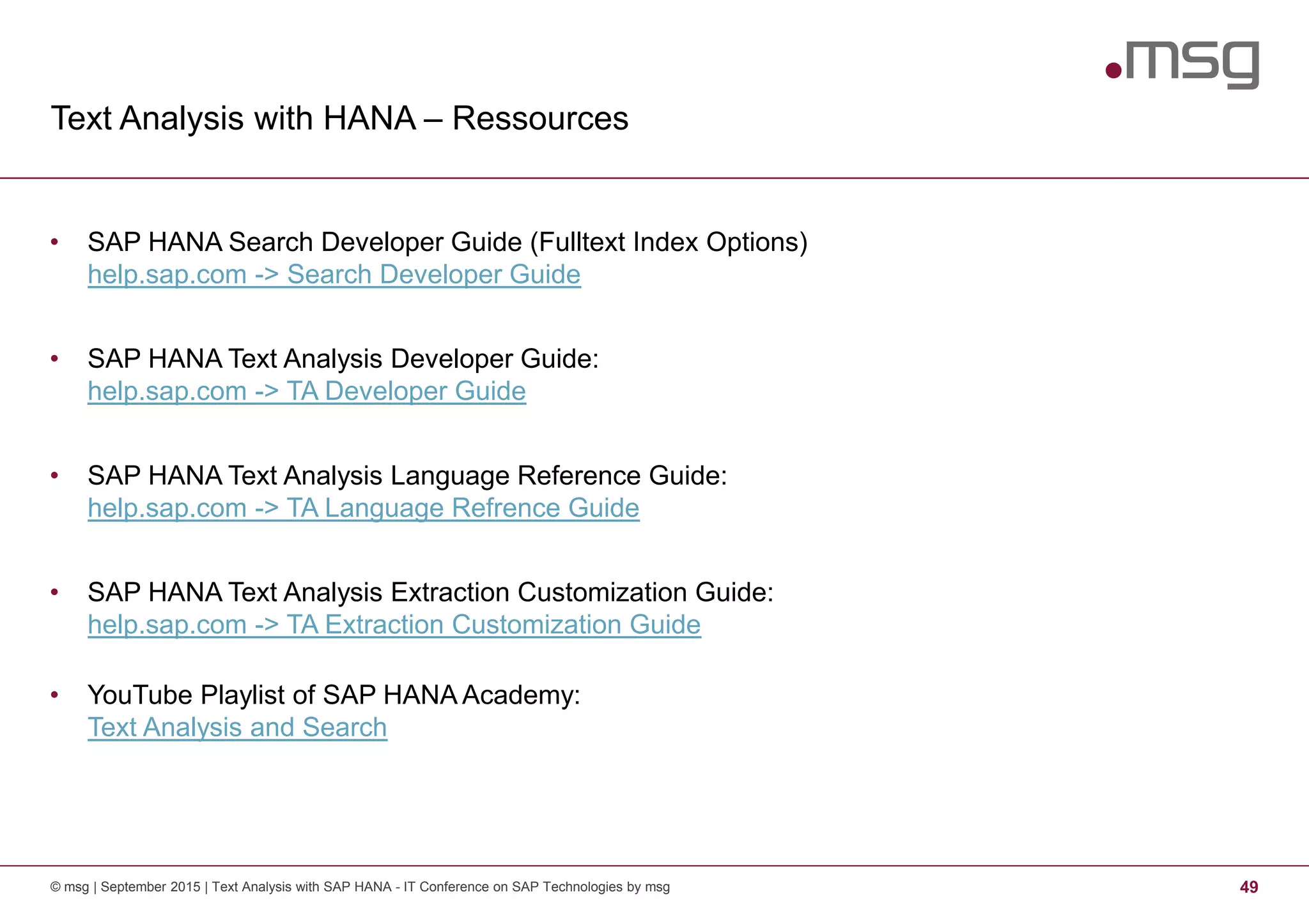 Text Analysis with HANA – Ressources
© msg | September 2015 | Text Analysis with SAP HANA - IT Conference on SAP Technologies by msg 49
• SAP HANA Search Developer Guide (Fulltext Index Options)
help.sap.com -> Search Developer Guide
• SAP HANA Text Analysis Developer Guide:
help.sap.com -> TA Developer Guide
• SAP HANA Text Analysis Language Reference Guide:
help.sap.com -> TA Language Refrence Guide
• SAP HANA Text Analysis Extraction Customization Guide:
help.sap.com -> TA Extraction Customization Guide
• YouTube Playlist of SAP HANA Academy:
Text Analysis and Search
 