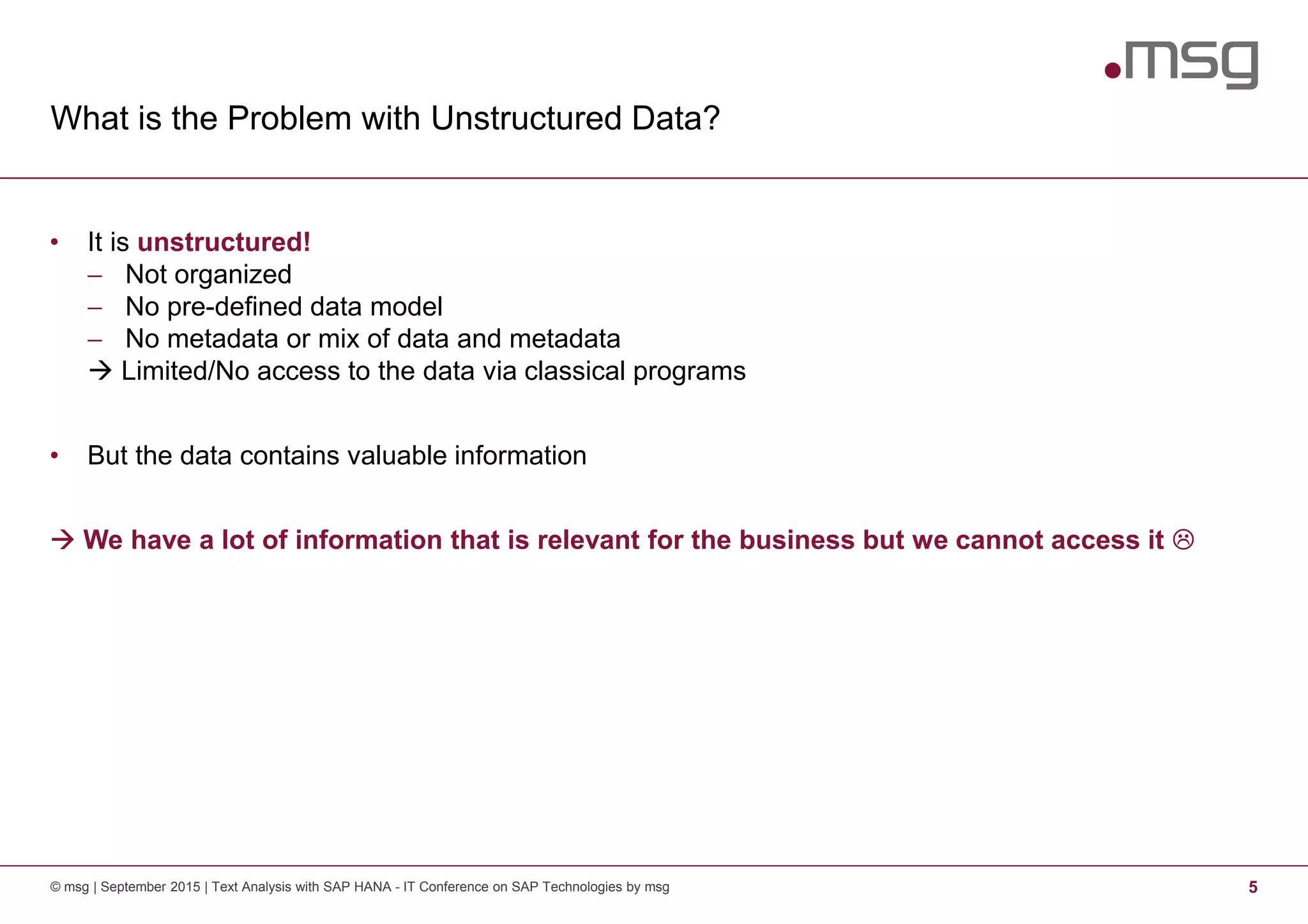 What is the Problem with Unstructured Data?
© msg | September 2015 | Text Analysis with SAP HANA - IT Conference on SAP Technologies by msg 5
• It is unstructured!
− Not organized
− No pre-defined data model
− No metadata or mix of data and metadata
Limited/No access to the data via classical programs
• But the data contains valuable information
We have a lot of information that is relevant for the business but we cannot access it
 