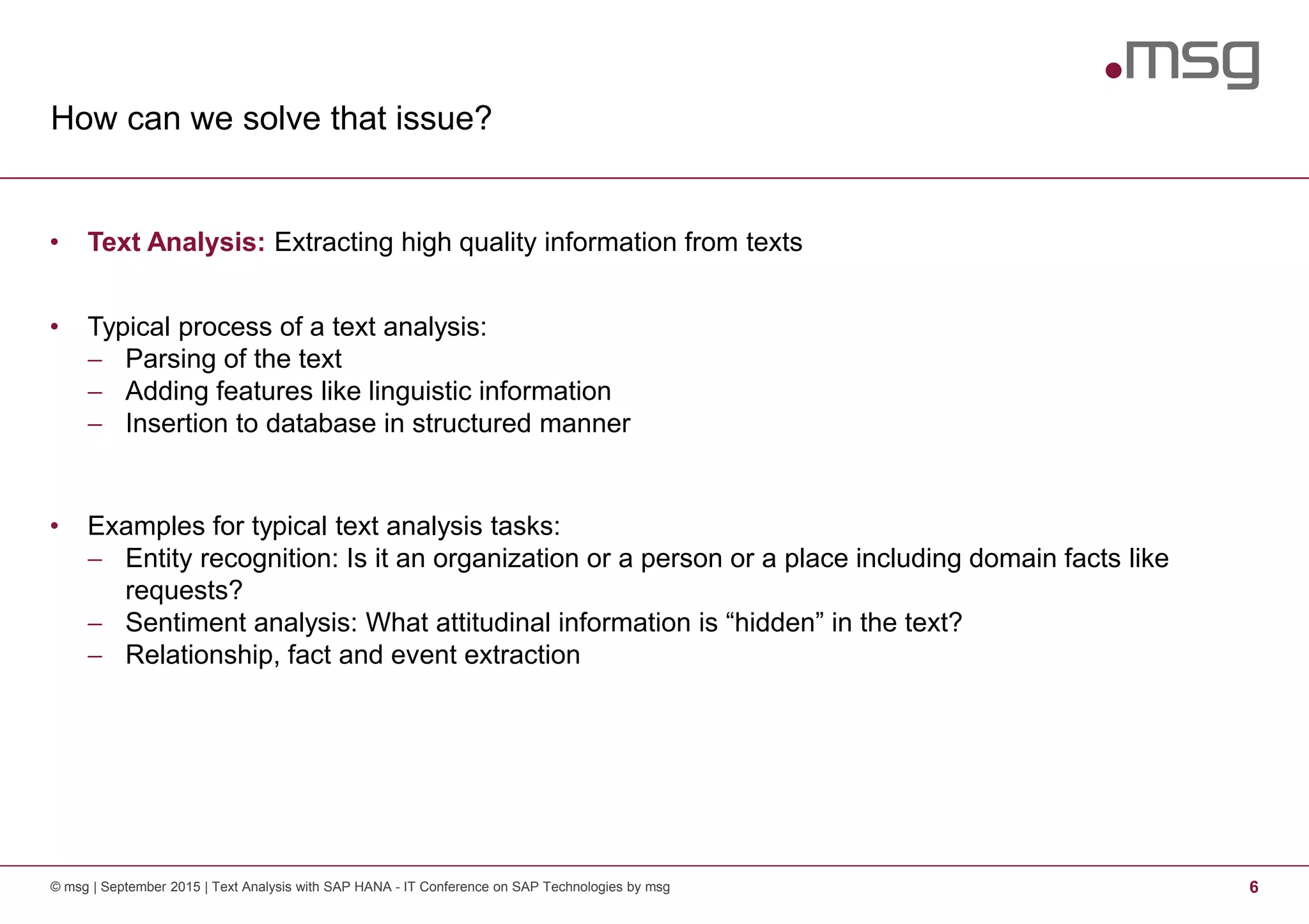 How can we solve that issue?
© msg | September 2015 | Text Analysis with SAP HANA - IT Conference on SAP Technologies by msg 6
• Text Analysis: Extracting high quality information from texts
• Typical process of a text analysis:
− Parsing of the text
− Adding features like linguistic information
− Insertion to database in structured manner
• Examples for typical text analysis tasks:
− Entity recognition: Is it an organization or a person or a place including domain facts like
requests?
− Sentiment analysis: What attitudinal information is “hidden” in the text?
− Relationship, fact and event extraction
 