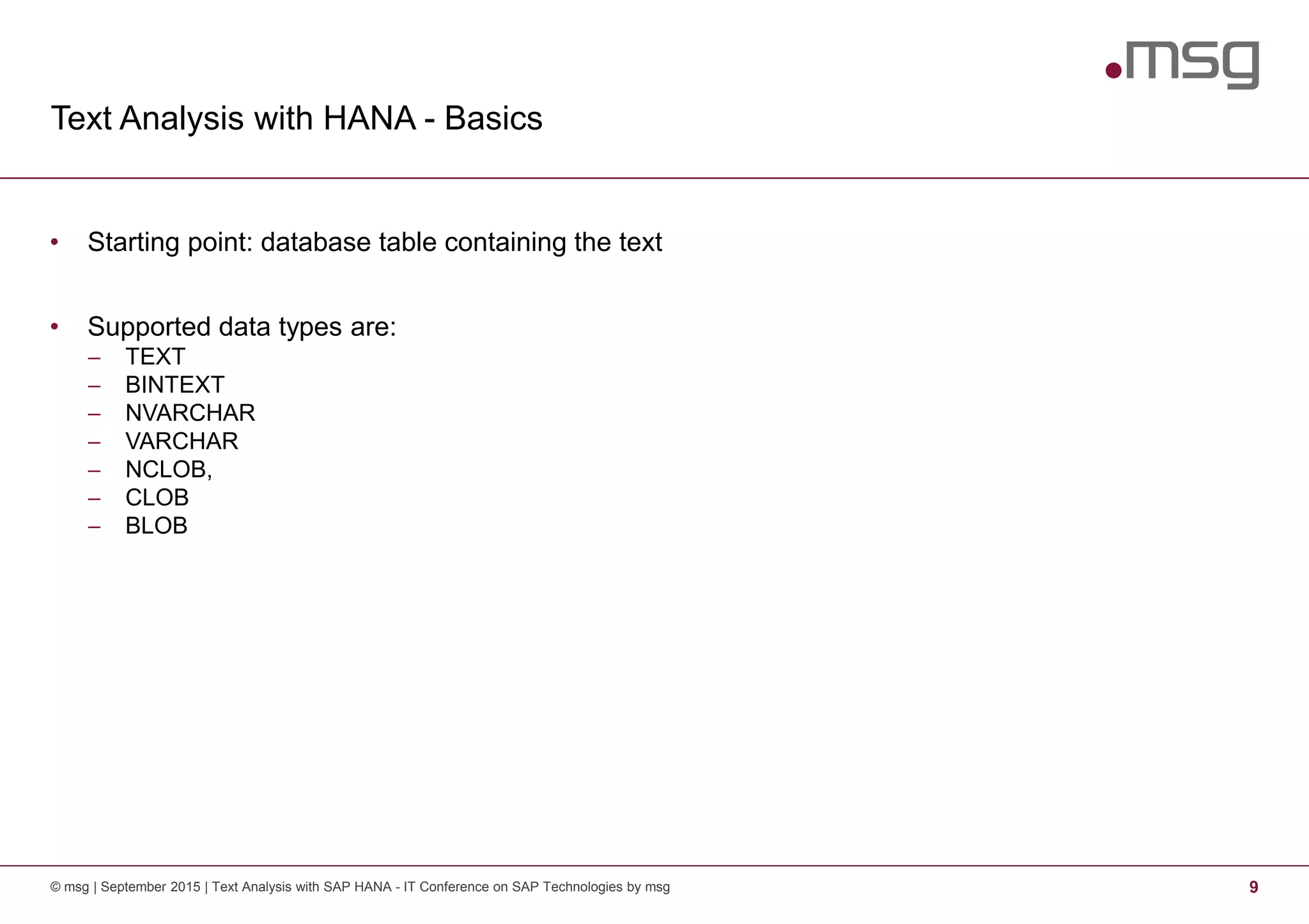Text Analysis with HANA - Basics
© msg | September 2015 | Text Analysis with SAP HANA - IT Conference on SAP Technologies by msg 9
• Starting point: database table containing the text
• Supported data types are:
− TEXT
− BINTEXT
− NVARCHAR
− VARCHAR
− NCLOB,
− CLOB
− BLOB
 