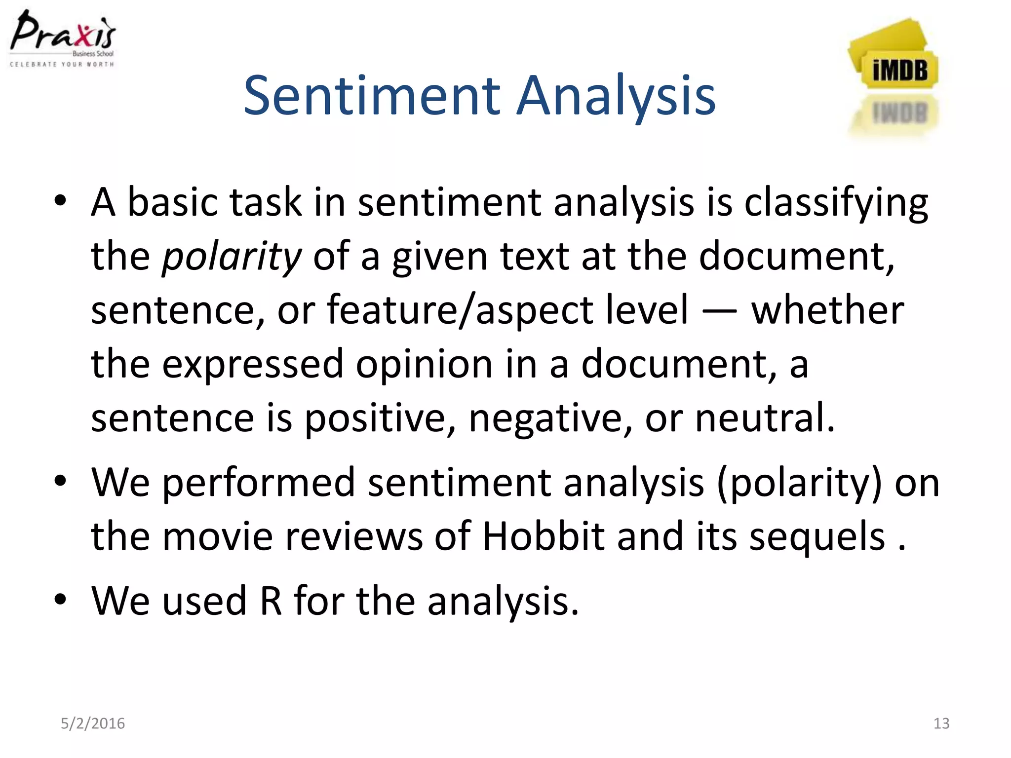 Sentiment Analysis
5/2/2016 13
• A basic task in sentiment analysis is classifying
the polarity of a given text at the document,
sentence, or feature/aspect level — whether
the expressed opinion in a document, a
sentence is positive, negative, or neutral.
• We performed sentiment analysis (polarity) on
the movie reviews of Hobbit and its sequels .
• We used R for the analysis.
 