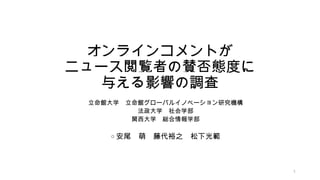 オンラインコメントが
ニュース閲覧者の賛否態度に
与える影響の調査
立命館大学 立命館グローバルイノベーション研究機構
法政大学 社会学部
関西大学 総合情報学部
○ 安尾 萌 藤代裕之 松下光範
1
 