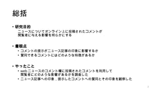 総括
• 研究目的
ニュースについてオンライン上に投稿されたコメントが
閲覧者に与える影響を明らかにする
• 着眼点
• コメントの提示がニュース記事の印象に影響するか
• 賛同できるコメントにはどのような特徴があるか
• やったこと
• we...