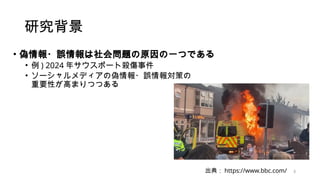 研究背景
• 偽情報・誤情報は社会問題の原因の一つである
• 例 ) 2024 年サウスポート殺傷事件
• ソーシャルメディアの偽情報・誤情報対策の
重要性が高まりつつある
出典： https://www.bbc.com/ 3
 