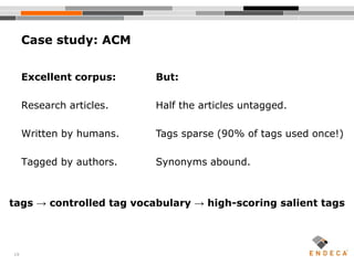 19
Excellent corpus:
Research articles.
Written by humans.
Tagged by authors.
Case study: ACM
But:
Half the articles untagged.
Tags sparse (90% of tags used once!)
Synonyms abound.
tags → controlled tag vocabulary → high-scoring salient tags
 