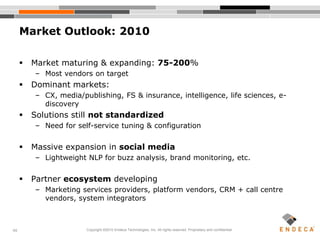 40
 Market maturing & expanding: 75-200%
– Most vendors on target
 Dominant markets:
– CX, media/publishing, FS & insurance, intelligence, life sciences, e-
discovery
 Solutions still not standardized
– Need for self-service tuning & configuration
 Massive expansion in social media
– Lightweight NLP for buzz analysis, brand monitoring, etc.
 Partner ecosystem developing
– Marketing services providers, platform vendors, CRM + call centre
vendors, system integrators
Market Outlook: 2010
Copyright ©2010 Endeca Technologies, Inc. All rights reserved. Proprietary and confidential.
 