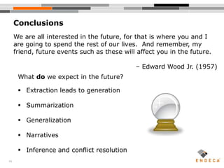 41
Conclusions
What do we expect in the future?
 Extraction leads to generation
 Summarization
 Generalization
 Narratives
 Inference and conflict resolution
We are all interested in the future, for that is where you and I
are going to spend the rest of our lives. And remember, my
friend, future events such as these will affect you in the future.
– Edward Wood Jr. (1957)
 