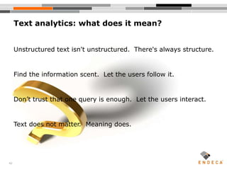 42
Text analytics: what does it mean?
Unstructured text isn't unstructured. There's always structure.
Find the information scent. Let the users follow it.
Don’t trust that one query is enough. Let the users interact.
Text does not matter. Meaning does.
 