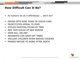 5
How Difficult Can It Be?
 As humans we do it effortlessly ... don’t we?
 DRUNK GETS NINE YEARS IN VIOLIN CASE
 PROSTITUTES APPEAL TO POPE
 STOLEN PAINTING FOUND BY TREE
 RED TAPE HOLDS UP NEW BRIDGE
 DEER KILL 300,000
 RESIDENTS CAN DROP OFF TREES
 INCLUDE CHILDREN WHEN BAKING COOKIES
 MINERS REFUSE TO WORK AFTER DEATH
Copyright ©2010 Endeca Technologies, Inc. All rights reserved. Proprietary and confidential.
 