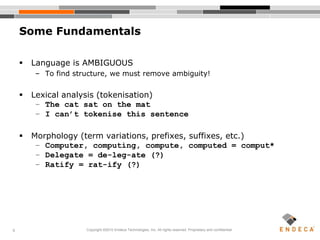 6
Some Fundamentals
 Language is AMBIGUOUS
– To find structure, we must remove ambiguity!
 Lexical analysis (tokenisation)
– The cat sat on the mat
– I can’t tokenise this sentence
 Morphology (term variations, prefixes, suffixes, etc.)
– Computer, computing, compute, computed = comput*
– Delegate = de-leg-ate (?)
– Ratify = rat-ify (?)
Copyright ©2010 Endeca Technologies, Inc. All rights reserved. Proprietary and confidential.
 