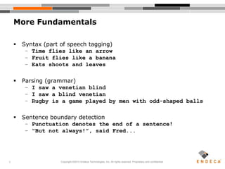 7
More Fundamentals
 Syntax (part of speech tagging)
– Time flies like an arrow
– Fruit flies like a banana
– Eats shoots and leaves
 Parsing (grammar)
– I saw a venetian blind
– I saw a blind venetian
– Rugby is a game played by men with odd-shaped balls
 Sentence boundary detection
– Punctuation denotes the end of a sentence!
– “But not always!”, said Fred...
Copyright ©2010 Endeca Technologies, Inc. All rights reserved. Proprietary and confidential.
 
