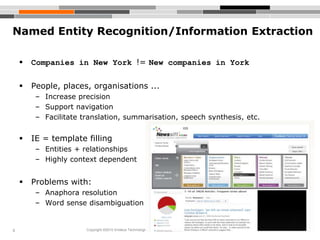 8
Named Entity Recognition/Information Extraction
 Companies in New York != New companies in York
 People, places, organisations ...
– Increase precision
– Support navigation
– Facilitate translation, summarisation, speech synthesis, etc.
 IE = template filling
– Entities + relationships
– Highly context dependent
 Problems with:
– Anaphora resolution
– Word sense disambiguation
Copyright ©2010 Endeca Technologies, Inc. All rights reserved. Proprietary and confidential.
 