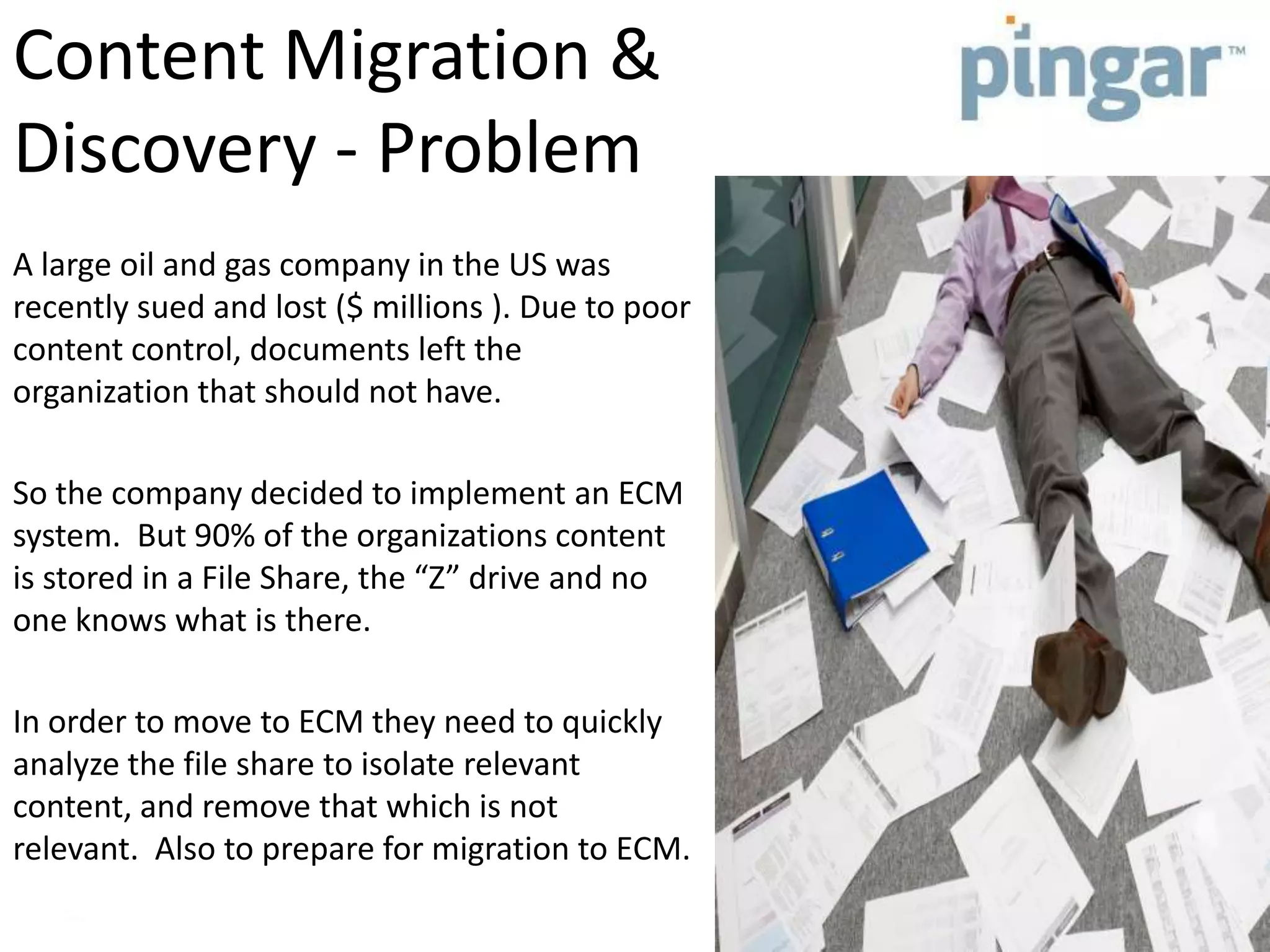 Content Migration &
Discovery - Problem
A large oil and gas company in the US was
recently sued and lost ($ millions ). Due to poor
content control, documents left the
organization that should not have.
So the company decided to implement an ECM
system. But 90% of the organizations content
is stored in a File Share, the “Z” drive and no
one knows what is there.
In order to move to ECM they need to quickly
analyze the file share to isolate relevant
content, and remove that which is not
relevant. Also to prepare for migration to ECM.
 