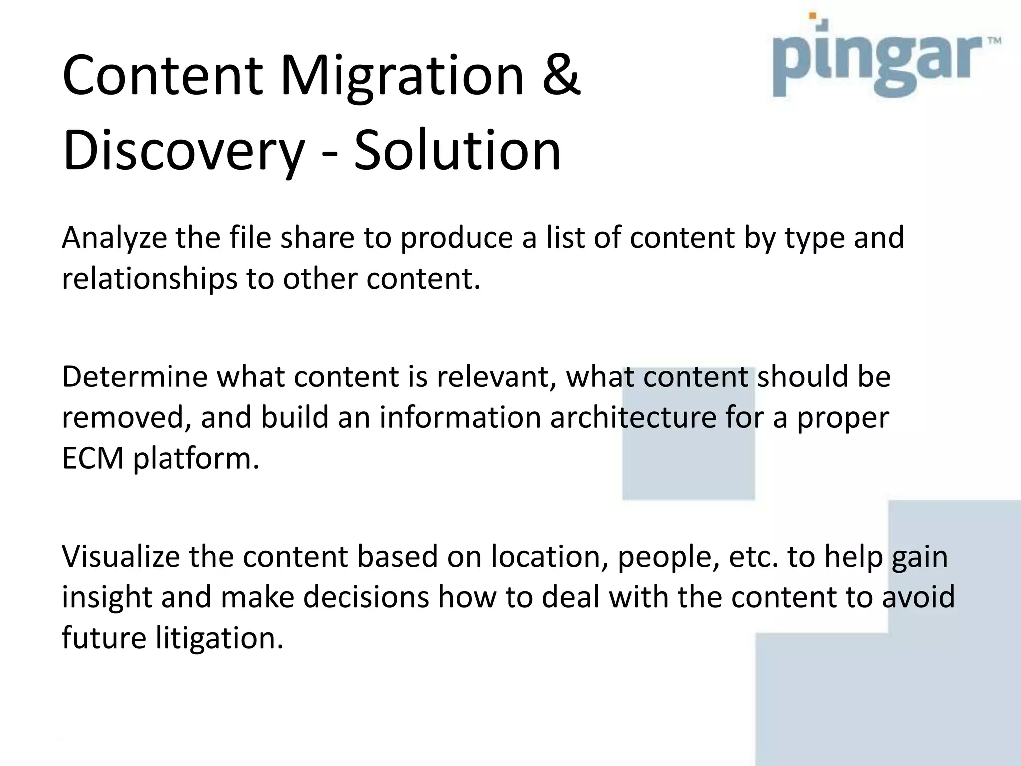 Content Migration &
Discovery - Solution
Analyze the file share to produce a list of content by type and
relationships to other content.
Determine what content is relevant, what content should be
removed, and build an information architecture for a proper
ECM platform.
Visualize the content based on location, people, etc. to help gain
insight and make decisions how to deal with the content to avoid
future litigation.
 