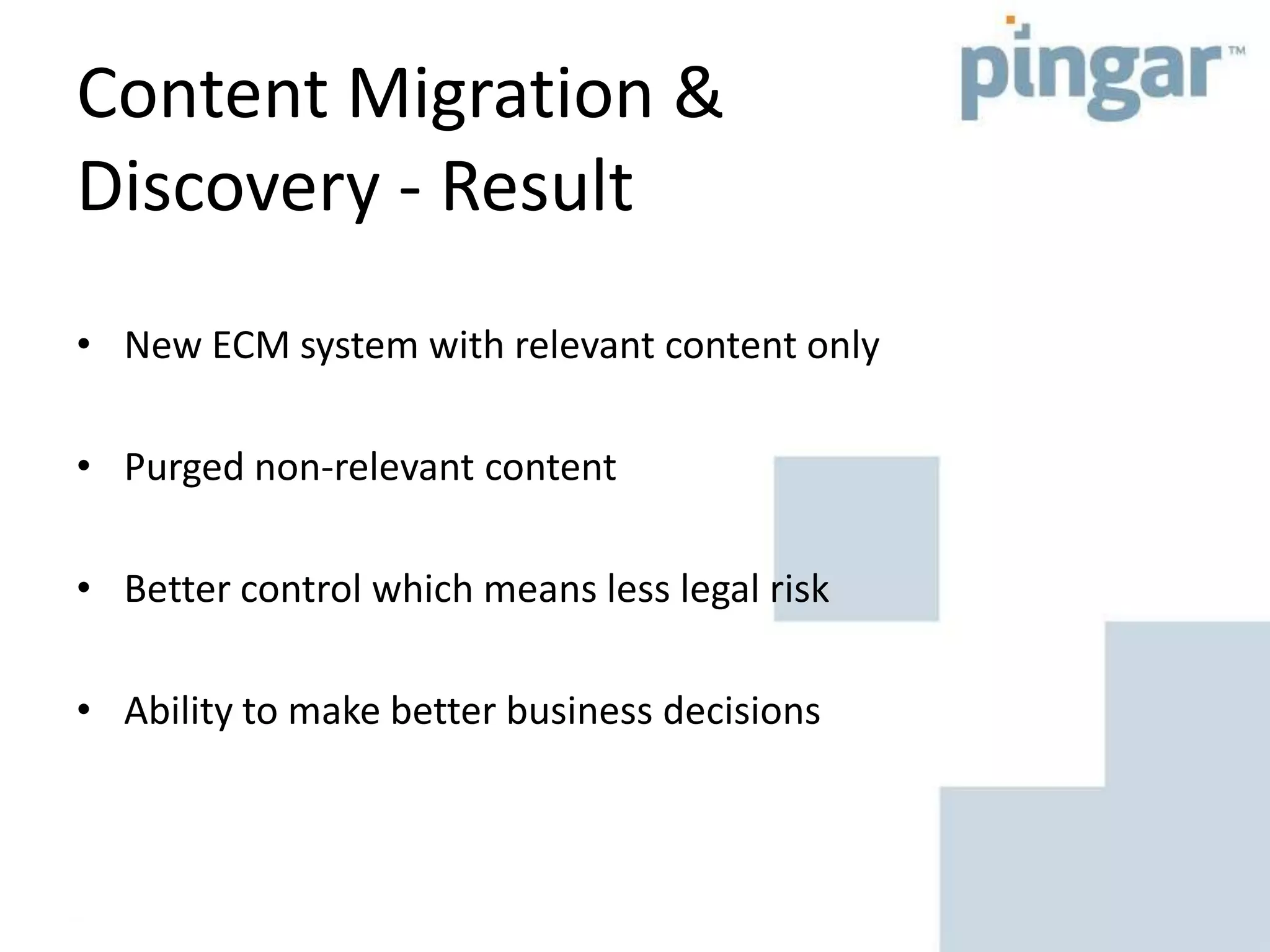 Content Migration &
Discovery - Result
• New ECM system with relevant content only
• Purged non-relevant content
• Better control which means less legal risk
• Ability to make better business decisions
 