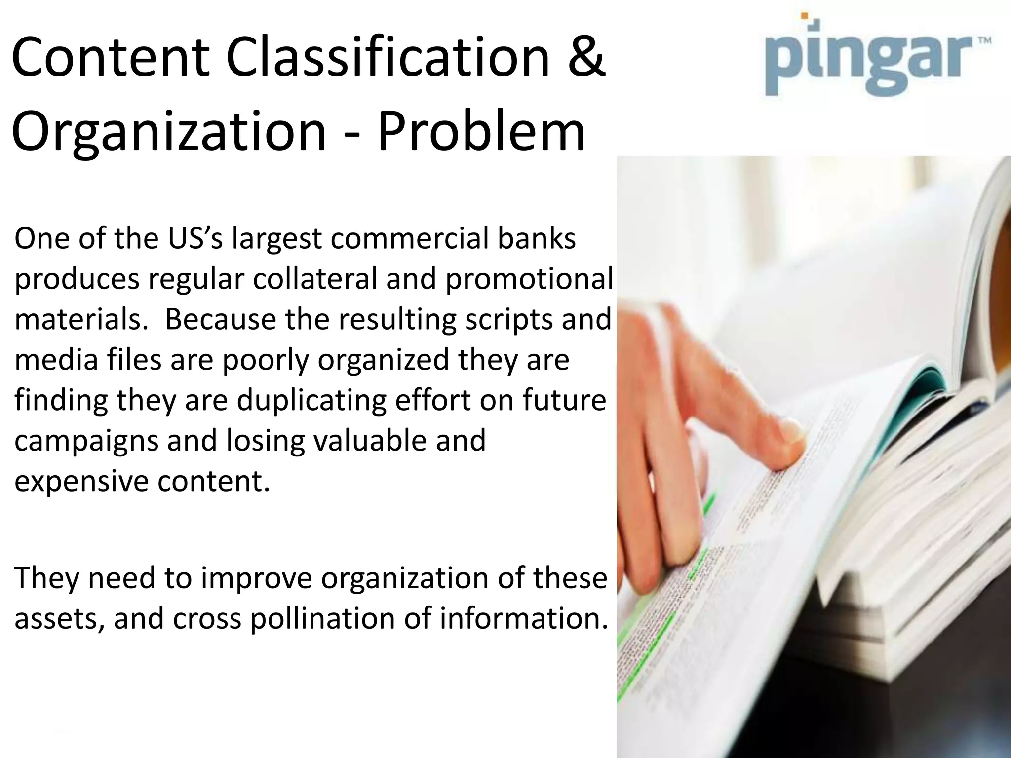 Content Classification &
Organization - Problem
One of the US’s largest commercial banks
produces regular collateral and promotional
materials. Because the resulting scripts and
media files are poorly organized they are
finding they are duplicating effort on future
campaigns and losing valuable and
expensive content.
They need to improve organization of these
assets, and cross pollination of information.
 