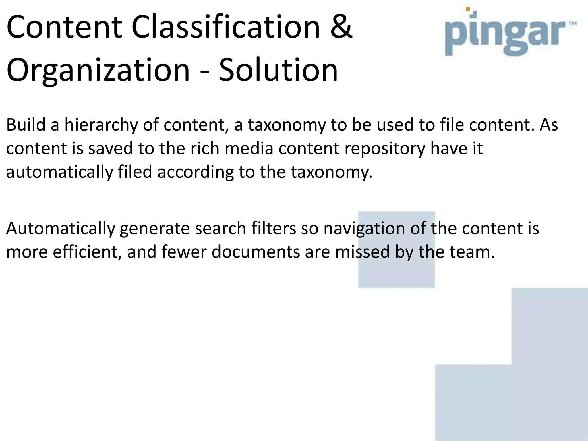 Content Classification &
Organization - Solution
Build a hierarchy of content, a taxonomy to be used to file content. As
content is saved to the rich media content repository have it
automatically filed according to the taxonomy.
Automatically generate search filters so navigation of the content is
more efficient, and fewer documents are missed by the team.
 