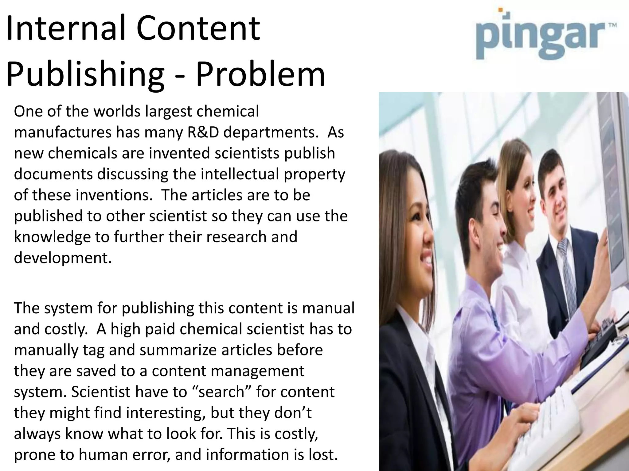 Internal Content
Publishing - Problem
One of the worlds largest chemical
manufactures has many R&D departments. As
new chemicals are invented scientists publish
documents discussing the intellectual property
of these inventions. The articles are to be
published to other scientist so they can use the
knowledge to further their research and
development.
The system for publishing this content is manual
and costly. A high paid chemical scientist has to
manually tag and summarize articles before
they are saved to a content management
system. Scientist have to “search” for content
they might find interesting, but they don’t
always know what to look for. This is costly,
prone to human error, and information is lost.
 