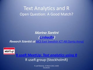 Text Analytics and R
        Open Question: A Good Match?



                    Marina Santini
                     (LinkedIn)
Research Scientist at SICS East Swedish ICT AB (Santa Anna)



     R useR MeetUp: Text analytics using R
          R useR group (StockholmR)
                   R useR MeetUp, 14 March 2013, 18:00
                               Stockholm
 